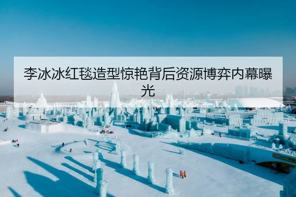 李冰冰红毯造型惊艳背后资源博弈内幕曝光